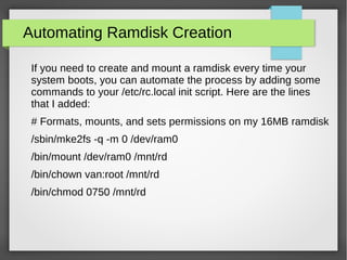 Automating Ramdisk Creation
If you need to create and mount a ramdisk every time your
system boots, you can automate the process by adding some
commands to your /etc/rc.local init script. Here are the lines
that I added:
# Formats, mounts, and sets permissions on my 16MB ramdisk
/sbin/mke2fs -q -m 0 /dev/ram0
/bin/mount /dev/ram0 /mnt/rd
/bin/chown van:root /mnt/rd
/bin/chmod 0750 /mnt/rd
 