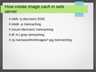 How create image cach in web
server
# mkfs -q /dev/ram1 8192
# mkdir -p /ramcaching
# mount /dev/ram1 /ramcaching
# df -H | grep ramcaching
# cp /var/www/html/images/*.jpg /ramcaching
 