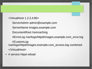 <VirtualHost 1.2.3.4:80>
ServerAdmin admin@example.com
ServerName images.example.com
DocumentRoot /ramcaching
#ErrorLog /var/logs/httpd/images.example.com_error.log
#CustomLog
/var/logs/httpd/images.example.com_access.log combined
</VirtualHost>
● # service httpd reload
 