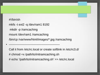 #!/bin/sh
mkfs -t ext2 -q /dev/ram1 8192
mkdir -p /ramcaching
mount /dev/ram1 /ramcaching
/bin/cp /var/www/html/images/*.jpg /ramcaching
● ---------------------------------------------------
Call it from /etc/rc.local or create softlink in /etc/rc3.d/
# chmod +x /path/to/initramcaching.sh
# echo '/path/to/initramcaching.sh' >> /etc/rc.local
 