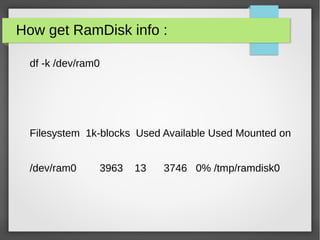 How get RamDisk info :
df -k /dev/ram0
Filesystem 1k-blocks Used Available Used Mounted on
/dev/ram0 3963 13 3746 0% /tmp/ramdisk0
 
