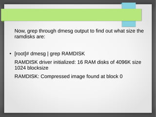 Now, grep through dmesg output to find out what size the
ramdisks are:
● [root]# dmesg | grep RAMDISK
RAMDISK driver initialized: 16 RAM disks of 4096K size
1024 blocksize
RAMDISK: Compressed image found at block 0
 