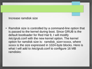 Increase ramdisk size
● Ramdisk size is controlled by a command-line option that
is passed to the kernel during boot. Since GRUB is the
default bootloader for Red Hat 9, I will modify
/etc/grub.conf with the new kernel option. The kernel
option for ramdisk size is: ramdisk_size=xxxxx, where
xxxxx is the size expressed in 1024-byte blocks. Here is
what I will add to /etc/grub.conf to configure 16 MB
ramdisks:
 