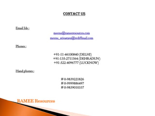 Contact Us


Email Ids :
                  meenu@rameeresources.com
                meenu_srivastava@rediffmail.com

Phones :

                  +91-11-46100840 (DELHI)
                  +91-135-2711564 (DEHRADUN)
                  +91-522-4096777 (LUCKNOW)

Hand phones :

                       # 0-9839221826
                       # 0-9999886497
                       # 0-9839010337



 RAMEE Resources
 