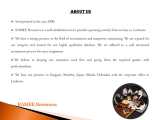 About Us

 Incorporated in the year 2000.

 RAMEE Resources is a well established service provider operating actively from its base in Lucknow.

 We have a strong presence in the field of recruitments and manpower outsourcing. We are reputed for
our integrity and trusted for our highly qualitative database. We are adhered to a well structured
recruitment process for every assignment.

 We believe in keeping our customers need first and giving them the required quality with
professionalism.

 We have our presence in Gurgaon, Mumbai, Jaipur, Shimla, Dehradun with the corporate office in
Lucknow.




     RAMEE Resources
 