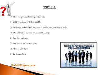 Why Us


 Have our presence for the past 12 years

 Wide experience in different fields

 Dedicated and qualified resources to handle your recruitment needs

 Out of the box thought process methodology

 Best Fit candidates

 Our Motto – Customer First

 Quality Conscious

 Professionalism




 RAMEE Resources
 