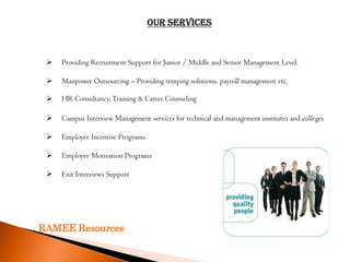 Our SERVICES



    Providing Recruitment Support for Junior / Middle and Senior Management Level.

    Manpower Outsourcing – Providing temping solutions, payroll management etc.

    HR Consultancy, Training & Career Counseling

    Campus Interview Management services for technical and management institutes and colleges

    Employee Incentive Programs

    Employee Motivation Programs

    Exit Interviews Support




RAMEE Resources
 