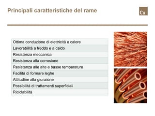 Principali caratteristiche del rame




  Ottima conduzione di elettricità e calore
  Lavorabilità a freddo e a caldo
  Resistenza meccanica
  Resistenza alla corrosione
  Resistenza alle alte e basse temperature
  Facilità di formare leghe
  Attitudine alla giunzione
  Possibilità di trattamenti superficiali
  Riciclabilità
 