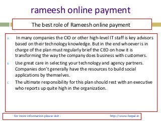 rameesh online payment 
The best role of Rameesh online payment 
A. In many companies the CIO or other high-level IT staff is key advisors 
based on their technology knowledge. But in the end whoever is in 
charge of the plan must regularly brief the CEO on how it is 
transforming the way the company does business with customers. 
B. Use great care in selecting your technology and agency partners. 
Companies don’t generally have the resources to build social 
applications by themselves. 
C. The ultimate responsibility for this plan should rest with an executive 
who reports up quite high in the organization. 
for more information please visit : http://www.feepal.in 
