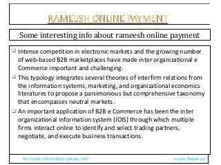  Intense competition in electronic markets and the growing number
of web-based B2B marketplaces have made inter organizational e
Commerce important and challenging.
 This typology integrates several theories of interfirm relations from
the information systems, marketing, and organizational economics
literatures to propose a parsimonious but comprehensive taxonomy
that encompasses neutral markets .
 An important application of B2B e Commerce has been the inter
organizational information system (IOIS) through which multiple
firms interact online to identify and select trading partners,
negotiate, and execute business transactions.
for more information please visit : www.feepal.in/
Some interesting info about rameesh online payment
 