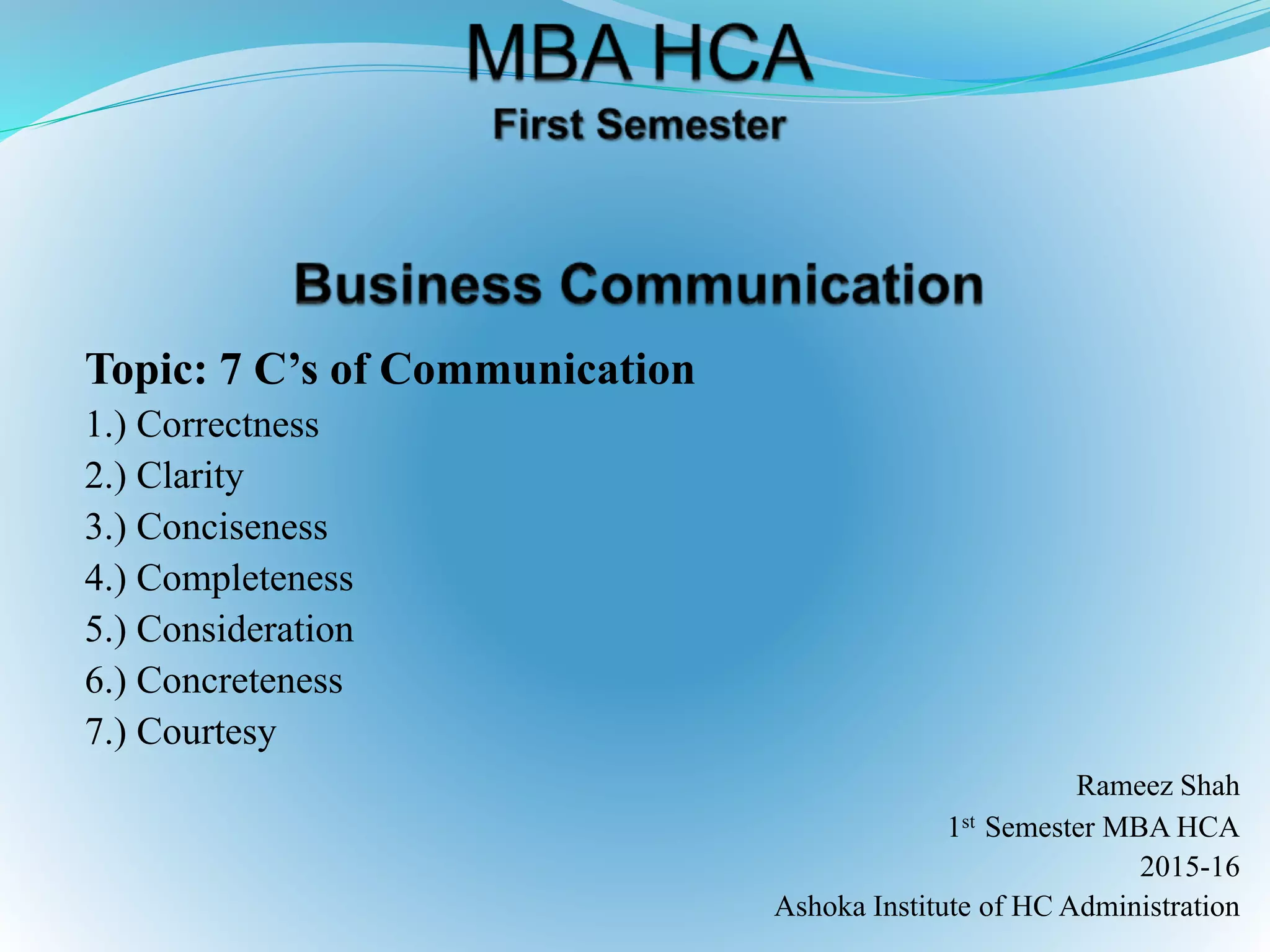 Topic: 7 C’s of Communication
1.) Correctness
2.) Clarity
3.) Conciseness
4.) Completeness
5.) Consideration
6.) Concreteness
7.) Courtesy
Rameez Shah
1st Semester MBA HCA
2015-16
Ashoka Institute of HC Administration
 