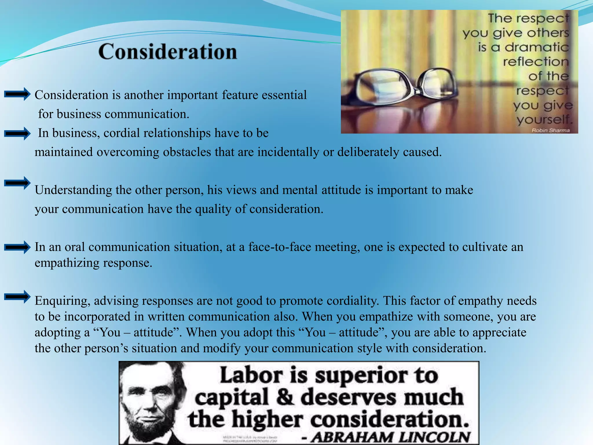 Consideration is another important feature essential
for business communication.
In business, cordial relationships have to be
maintained overcoming obstacles that are incidentally or deliberately caused.
Understanding the other person, his views and mental attitude is important to make
your communication have the quality of consideration.
In an oral communication situation, at a face-to-face meeting, one is expected to cultivate an
empathizing response.
Enquiring, advising responses are not good to promote cordiality. This factor of empathy needs
to be incorporated in written communication also. When you empathize with someone, you are
adopting a “You – attitude”. When you adopt this “You – attitude”, you are able to appreciate
the other person’s situation and modify your communication style with consideration.
 