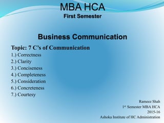 Topic: 7 C’s of Communication
1.) Correctness
2.) Clarity
3.) Conciseness
4.) Completeness
5.) Consideration
6.) Concreteness
7.) Courtesy
Rameez Shah
1st Semester MBA HCA
2015-16
Ashoka Institute of HC Administration
 