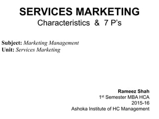 SERVICES MARKETING
Characteristics & 7 P’s
Subject: Marketing Management
Unit: Services Marketing
Rameez Shah
1st Semester MBA HCA
2015-16
Ashoka Institute of HC Management
 