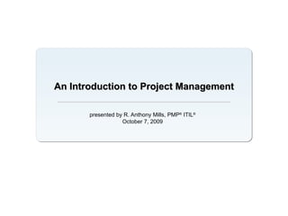 An Introduction to Project Management presented by R. Anthony Mills, PMP ®  ITIL ® October 7, 2009 