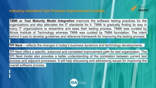 Industry-standard Test Process Improvement models
TMMi or Test Maturity Model Integration improves the software testing practices for the
organizations and also alleviates the IT standards for it. TMMi is gradually finding its way in
many IT organizations to streamline and ease their testing process. TMMi was curated by
Illinois Institute of Technology whereas TMMi was curated by TMMi foundation. The intent
behind it was to develop guidelines and reference framework for improving the testing process.
TPI Next – reflects the changes in today’s business dynamics and technology developments.
TPI Next offers a specific, balanced and correlated improvement path for test organization. The
TPI Next model also provides a better understanding of the correlation between current test
process and adjacent processes. It will help discussing and addressing issues for improving the
overall software process.
 