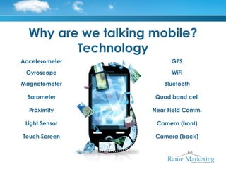 Why are we talking mobile?
         Technology
Accelerometer              GPS

 Gyroscope                 WiFi

Magnetometer            Bluetooth

  Barometer           Quad band cell

  Proximity          Near Field Comm.

 Light Sensor         Camera (front)

Touch Screen          Camera (back)
 