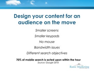 Design your content for an
 audience on the move
              Smaller screens
              Smaller keypads
                 No mouse
             Bandwidth issues
        Different search objectives

70% of mobile search is acted upon within the hour
                Source: Google 2010
 