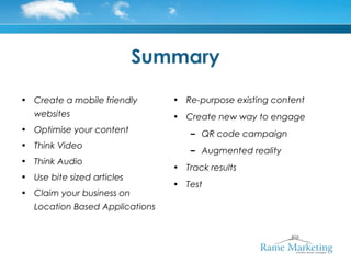 Summary

• Create a mobile friendly       • Re-purpose existing content
   websites                      • Create new way to engage
• Optimise your content              – QR code campaign
• Think Video
                                     – Augmented reality
• Think Audio
                                 • Track results
• Use bite sized articles
                                 • Test
• Claim your business on
   Location Based Applications
 