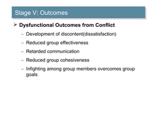 Stage V: Outcomes
Stage V: Outcomes
 Dysfunctional Outcomes from Conflict
– Development of discontent(dissatisfaction)
– Reduced group effectiveness
– Retarded communication
– Reduced group cohesiveness
– Infighting among group members overcomes group
goals

 