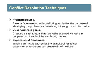Conflict Resolution Techniques
Conflict Resolution Techniques
 Problem Solving.
Face to face meeting with conflicting parties for the purpose of
identifying the problem and resolving it through open discussion.
 Super ordinate goals.
Creating a shared goal that cannot be attained without the
cooperation of each of the conflicting parties.
 Expansion of Resources.
When a conflict is caused by the scarcity of resources,
expansion of resources can create win-win solution.

 