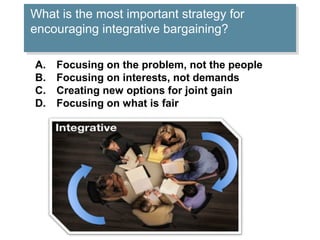 What is the most important strategy for
What is the most important strategy for
encouraging integrative bargaining?
encouraging integrative bargaining?
A.
B.
C.
D.

Focusing on the problem, not the people
Focusing on interests, not demands
Creating new options for joint gain
Focusing on what is fair

 