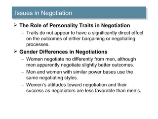 Issues in Negotiation
Issues in Negotiation
 The Role of Personality Traits in Negotiation
– Traits do not appear to have a significantly direct effect
on the outcomes of either bargaining or negotiating
processes.

 Gender Differences in Negotiations
– Women negotiate no differently from men, although
men apparently negotiate slightly better outcomes.
– Men and women with similar power bases use the
same negotiating styles.
– Women’s attitudes toward negotiation and their
success as negotiators are less favorable than men’s.

 