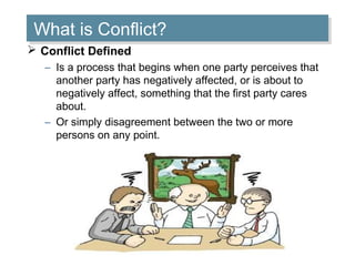 What is Conflict?
What is Conflict?
 Conflict Defined
– Is a process that begins when one party perceives that
another party has negatively affected, or is about to
negatively affect, something that the first party cares
about.
– Or simply disagreement between the two or more
persons on any point.

 