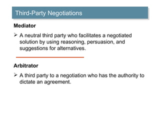 Third-Party Negotiations
Third-Party Negotiations
Mediator
 A neutral third party who facilitates a negotiated
solution by using reasoning, persuasion, and
suggestions for alternatives.
Arbitrator
 A third party to a negotiation who has the authority to
dictate an agreement.

 
