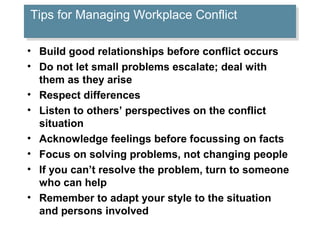 Tips for Managing Workplace Conflict
Tips for Managing Workplace Conflict
• Build good relationships before conflict occurs
• Do not let small problems escalate; deal with
them as they arise
• Respect differences
• Listen to others’ perspectives on the conflict
situation
• Acknowledge feelings before focussing on facts
• Focus on solving problems, not changing people
• If you can’t resolve the problem, turn to someone
who can help
• Remember to adapt your style to the situation
and persons involved

 