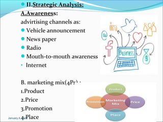II.Strategic Analysis:

A.Awareness:
advirtising channels as:
Vehicle announcement
News paper
Radio
Mouth-to-mouth awareness
• Internet
B. marketing mix(4Ps) :
1.Product
2.Price
3.Promotion
January 4,4.Place
2014

 