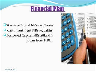 Financial Plan
Start-up Capital NRs.1.03Crores
Joint Investment NRs.75 Lakhs
Borrowed Capital NRs.28Lakhs

:Loan from HBL

January 4, 2014

 