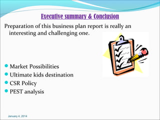 Executive summary & Conclusion
Preparation of this business plan report is really an
interesting and challenging one.

Market Possibilities
Ultimate kids destination
CSR Policy
PEST analysis

January 4, 2014

 