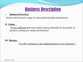 Business Description
Business Overview:
GoodswithExtensiverangeofcolors,prints,brandedmanufacturer
I.

II. Vision:
“Tobeadifferentkid-wearretailerknownnationallyforthequalityof
products,settingnewtrendsandlifestyles”

III. Mission:
“Tooffercontinuousvalueaddedproductstoourcustomers”.

January 4, 2014

 