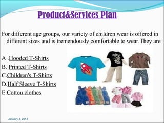 Product&Services Plan
Fordifferentagegroups,ourvarietyofchildrenwearisofferedin
differentsizesandistremendouslycomfortabletowear.Theyare
A.HoodedT-Shirts
B.PrintedT-Shirts
C.Children'sT-Shirts
D.HalfSleeveT-Shirts
E.Cottonclothes

January 4, 2014

 