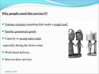 Why people need this service???
 Variousvarietiesregardingkidsunderasingleroof.
 Qualityguaranteedgoods
 Capacitytoacceptmassorder

especiallyduringthefestivetime.
 Well-timeddelivery.
 Door-to-doorservices.

January 4, 2014

 