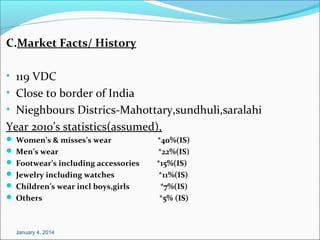 C.Market Facts/ History
• 119 VDC
• Close to border of India
• Nieghbours Districs-Mahottary,sundhuli,saralahi

Year 2010’s statistics(assumed),
 Women’s & misses’s wear
 Men’s wear
 Footwear’s including accessories
 Jewelry including watches
 Children’s wear incl boys,girls
 Others

January 4, 2014

*40%(IS)
*22%(IS)
*15%(IS)
*11%(IS)
*7%(IS)
*5% (IS)

 