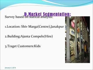 D.Market Segmentation:
Survey based on statical analysis:
1.Location: Shiv Marga(Centre),Janakpur
2.Building:Ajanta Compelx(Hire)
3.Traget Customers:Kids

January 4, 2014

 
