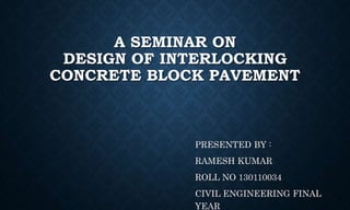 A SEMINAR ON
DESIGN OF INTERLOCKING
CONCRETE BLOCK PAVEMENT
PRESENTED BY :
RAMESH KUMAR
ROLL NO 130110034
CIVIL ENGINEERING FINAL
YEAR
 
