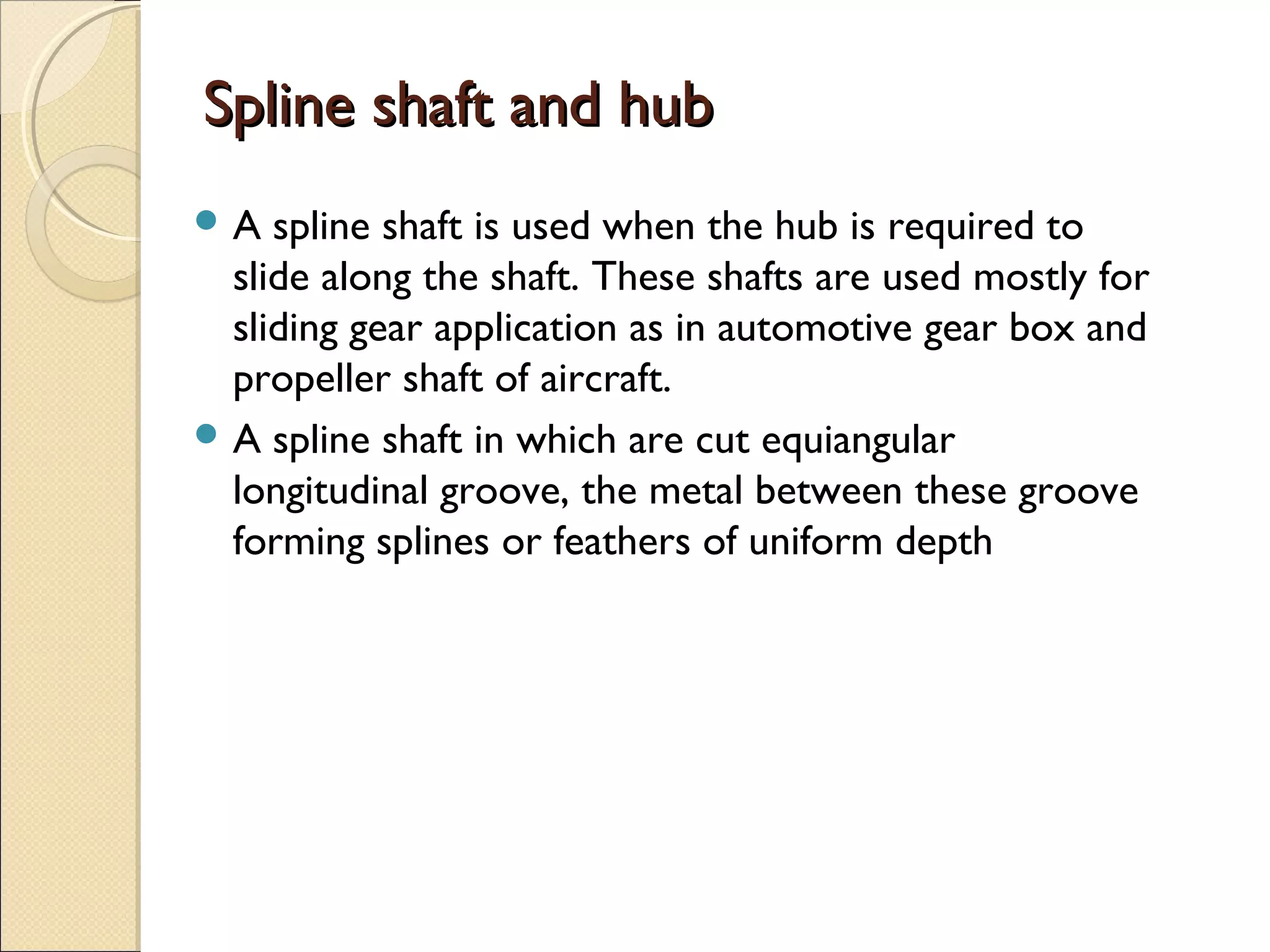 Spline shaft and hubSpline shaft and hub
 A spline shaft is used when the hub is required to
slide along the shaft. These shafts are used mostly for
sliding gear application as in automotive gear box and
propeller shaft of aircraft.
 A spline shaft in which are cut equiangular
longitudinal groove, the metal between these groove
forming splines or feathers of uniform depth
 
