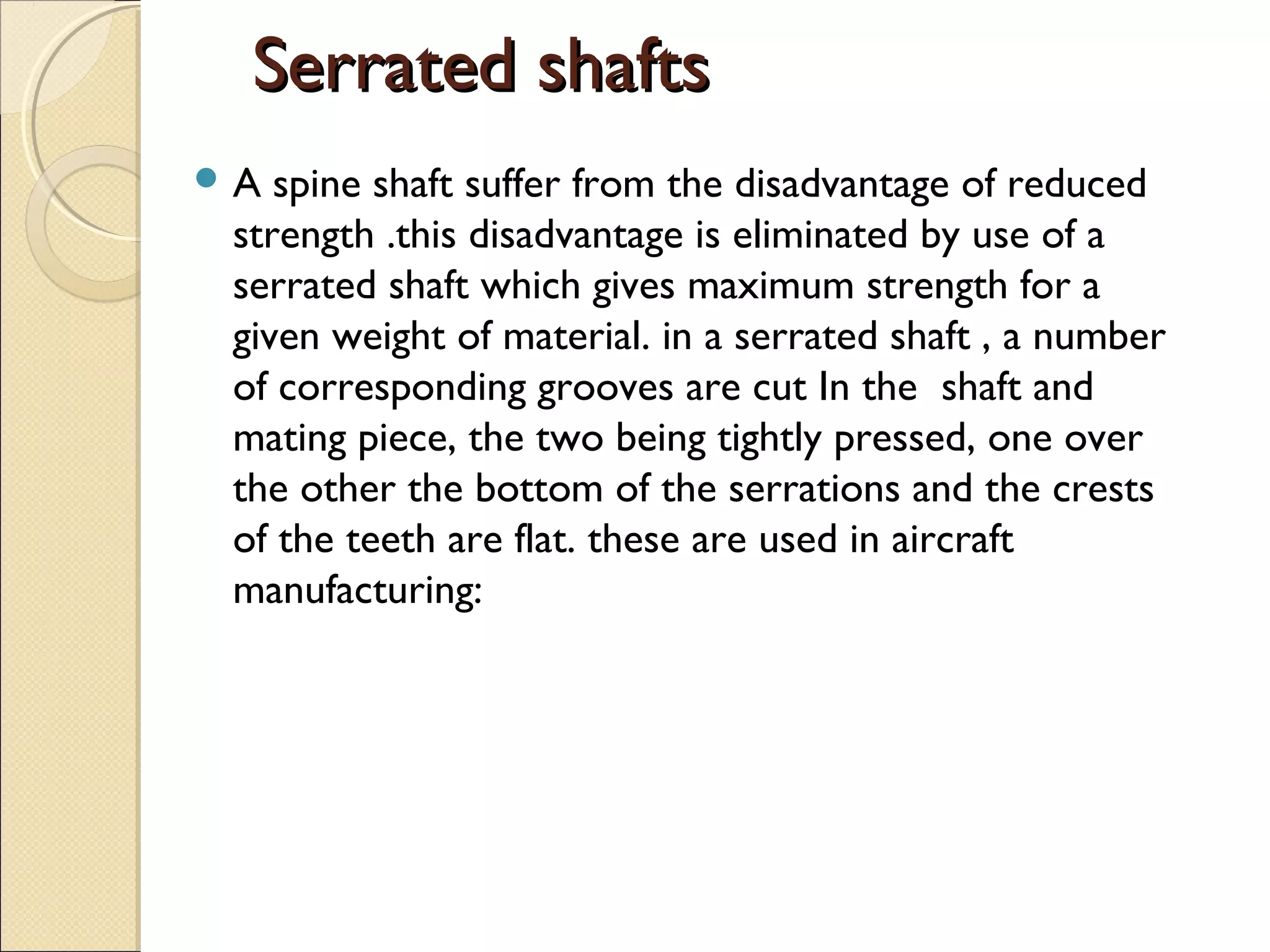 Serrated shaftsSerrated shafts
 A spine shaft suffer from the disadvantage of reduced
strength .this disadvantage is eliminated by use of a
serrated shaft which gives maximum strength for a
given weight of material. in a serrated shaft , a number
of corresponding grooves are cut In the shaft and
mating piece, the two being tightly pressed, one over
the other the bottom of the serrations and the crests
of the teeth are flat. these are used in aircraft
manufacturing:
 