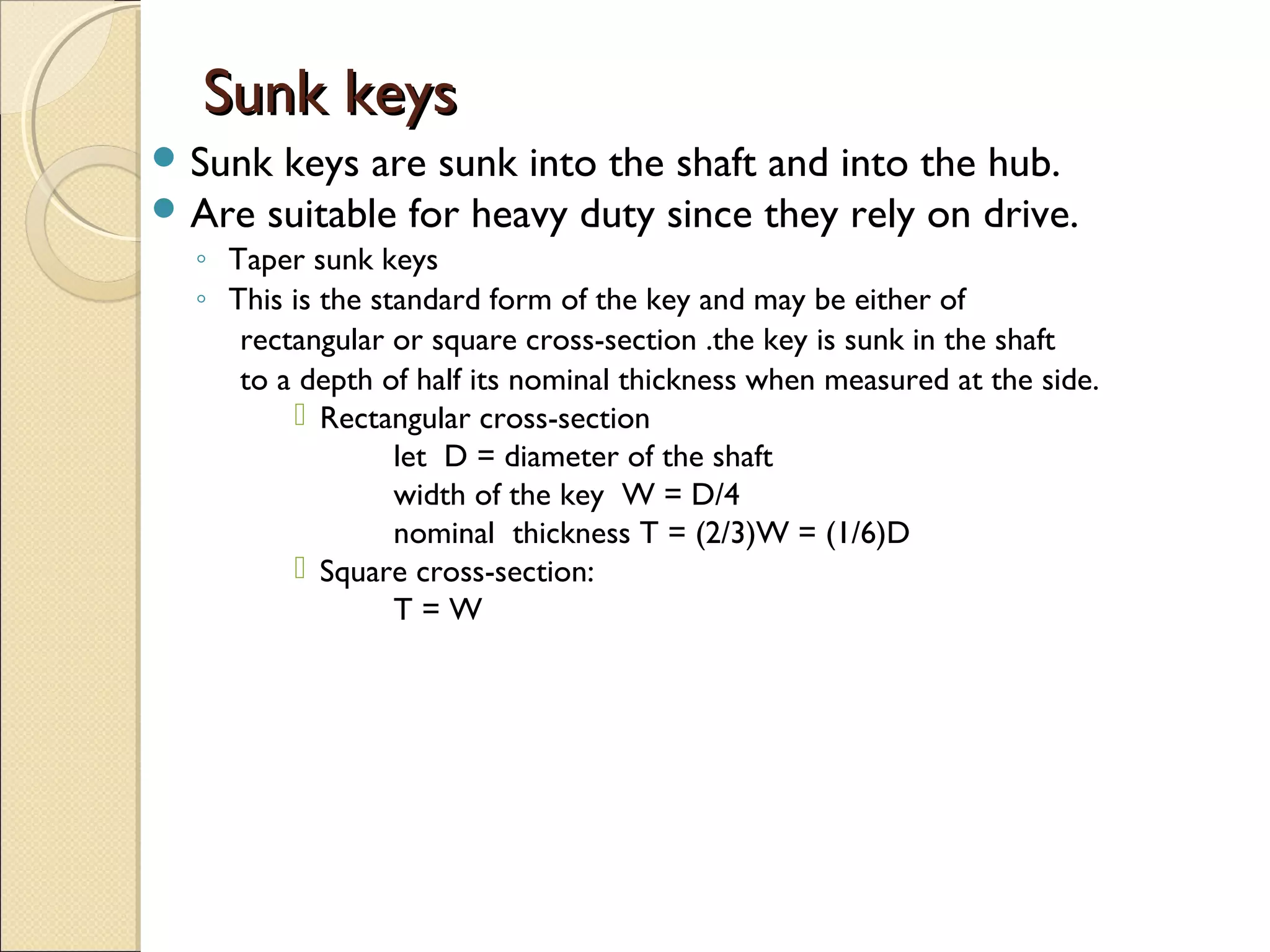 Sunk keysSunk keys
 Sunk keys are sunk into the shaft and into the hub.
 Are suitable for heavy duty since they rely on drive.
◦ Taper sunk keys
◦ This is the standard form of the key and may be either of
rectangular or square cross-section .the key is sunk in the shaft
to a depth of half its nominal thickness when measured at the side.
 Rectangular cross-section
let D = diameter of the shaft
width of the key W = D/4
nominal thickness T = (2/3)W = (1/6)D
 Square cross-section:
T = W
 