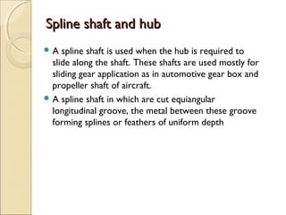 Spline shaft and hubSpline shaft and hub
 A spline shaft is used when the hub is required to
slide along the shaft. These shafts are used mostly for
sliding gear application as in automotive gear box and
propeller shaft of aircraft.
 A spline shaft in which are cut equiangular
longitudinal groove, the metal between these groove
forming splines or feathers of uniform depth
 