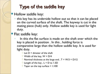 Type of the saddle keyType of the saddle key
Hollow saddle key:
◦ this key has its underside hollow out so that it can be placed
on the curved surface of the shaft. The keyway is cut in the
mating piece (hub) only. Hollow saddle key is used for light
duty.
Flat saddle key:
◦ In this the flat surface is made on the shaft over which the
key is placed in position . In this , holding force is
comparative large than the hollow saddle key. It is used for
light duty.
 Let D = dimeter of the shaft
 Width of the key, W = D/4
 Nominal thickness at the large end , T = W/3 = D/12
 Length of the key , L = D to 1.5D
 Taper on the top surface = 1:100
 