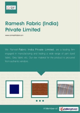 A Member of
Ramesh Fabric (India)
Private Limited
www.rameshfabrics.in
Cotton Fabric Woven Fabric Yarn Dyed Fabric Denim Chambray Fabric Stripes Fabric Printed
Cotton Fabric Gray Cotton Fabric Red Cotton Fabric Fabric for Shirts Fabric for Cotton T-
Shirt Denim Chambray Fabric for Jeans Cotton Fabric Woven Fabric Yarn Dyed Fabric Denim
Chambray Fabric Stripes Fabric Printed Cotton Fabric Gray Cotton Fabric Red Cotton
Fabric Fabric for Shirts Fabric for Cotton T-Shirt Denim Chambray Fabric for Jeans Cotton
Fabric Woven Fabric Yarn Dyed Fabric Denim Chambray Fabric Stripes Fabric Printed Cotton
Fabric Gray Cotton Fabric Red Cotton Fabric Fabric for Shirts Fabric for Cotton T-Shirt Denim
Chambray Fabric for Jeans Cotton Fabric Woven Fabric Yarn Dyed Fabric Denim Chambray
Fabric Stripes Fabric Printed Cotton Fabric Gray Cotton Fabric Red Cotton Fabric Fabric for
Shirts Fabric for Cotton T-Shirt Denim Chambray Fabric for Jeans Cotton Fabric Woven
Fabric Yarn Dyed Fabric Denim Chambray Fabric Stripes Fabric Printed Cotton Fabric Gray
Cotton Fabric Red Cotton Fabric Fabric for Shirts Fabric for Cotton T-Shirt Denim Chambray
Fabric for Jeans Cotton Fabric Woven Fabric Yarn Dyed Fabric Denim Chambray Fabric Stripes
Fabric Printed Cotton Fabric Gray Cotton Fabric Red Cotton Fabric Fabric for Shirts Fabric for
Cotton T-Shirt Denim Chambray Fabric for Jeans Cotton Fabric Woven Fabric Yarn Dyed
Fabric Denim Chambray Fabric Stripes Fabric Printed Cotton Fabric Gray Cotton Fabric Red
Cotton Fabric Fabric for Shirts Fabric for Cotton T-Shirt Denim Chambray Fabric for
Jeans Cotton Fabric Woven Fabric Yarn Dyed Fabric Denim Chambray Fabric Stripes
Fabric Printed Cotton Fabric Gray Cotton Fabric Red Cotton Fabric Fabric for Shirts Fabric for
We Ramesh Fabric India Private Limited, are a leading firm
engaged in manufacturing and trading a wide range of yarn dyed
fabric, Grey fabric etc. Our raw material for the product is procured
from authentic vendors.
 