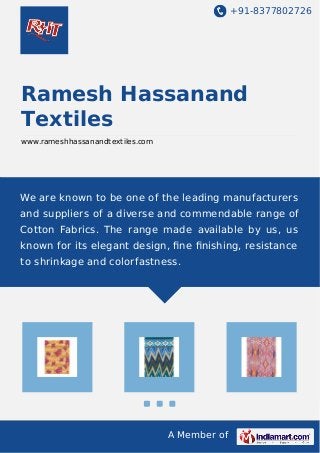 +91-8377802726
A Member of
Ramesh Hassanand
Textiles
www.rameshhassanandtextiles.com
We are known to be one of the leading manufacturers
and suppliers of a diverse and commendable range of
Cotton Fabrics. The range made available by us, us
known for its elegant design, ﬁne ﬁnishing, resistance
to shrinkage and colorfastness.
 