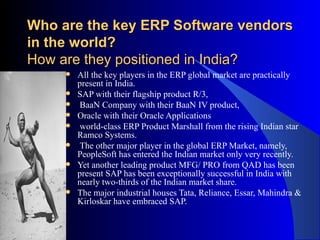 Who are the key ERP Software vendors in the world?   How are they positioned in India? All the key players in the ERP global market are practically present in India.  SAP with their flagship product R/3, BaaN Company with their BaaN IV product,  Oracle with their Oracle Applications  world-class ERP Product Marshall from the rising Indian star Ramco Systems. The other major player in the global ERP Market, namely, PeopleSoft has entered the Indian market only very recently.  Yet another leading product MFG/ PRO from QAD has been present SAP has been exceptionally successful in India with nearly two-thirds of the Indian market share.  The major industrial houses Tata, Reliance, Essar, Mahindra & Kirloskar have embraced SAP.  