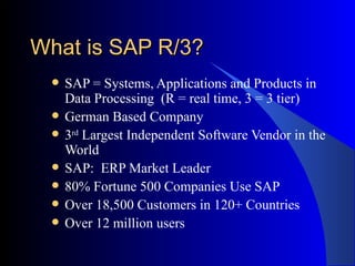What is SAP R/3? SAP = Systems, Applications and Products in Data Processing  (R = real time, 3 = 3 tier) German Based Company  3 rd  Largest Independent Software Vendor in the World SAP:  ERP Market Leader 80% Fortune 500 Companies Use SAP Over 18,500 Customers in 120+ Countries Over 12 million users 