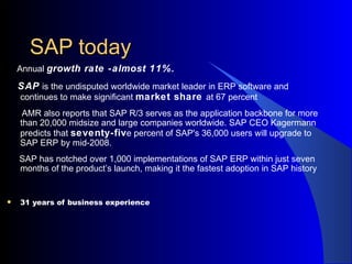 SAP today Annual  growth rate -almost 11%. SAP  is the undisputed worldwide market leader in ERP software and continues to make significant  market share  at 67 percent AMR also reports that SAP R/3 serves as the application backbone for more than 20,000 midsize and large companies worldwide. SAP CEO Kagermann predicts that  seventy-fiv e percent of SAP's 36,000 users will upgrade to SAP ERP by mid-2008.  SAP has notched over 1,000 implementations of SAP ERP within just seven months of the product’s launch, making it the fastest adoption in SAP history 31 years of business experience 