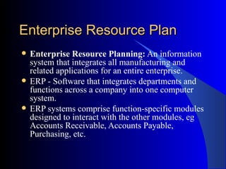 Enterprise Resource Plan Enterprise Resource Planning:  An information system that integrates all manufacturing and related applications for an entire enterprise.  ERP - Software that integrates departments and functions across a company into one computer system.  ERP systems comprise function-specific modules designed to interact with the other modules, eg Accounts Receivable, Accounts Payable, Purchasing, etc. 